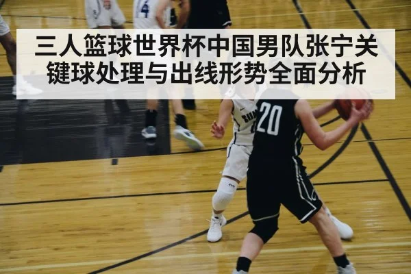 三人篮球世界杯中国男队张宁关键球处理与出线形势全面分析