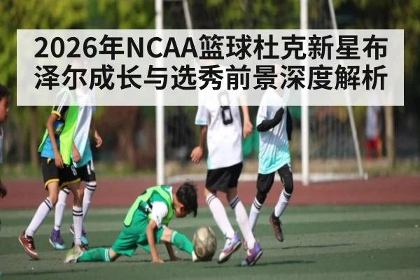 2026年NCAA篮球杜克新星布泽尔成长与选秀前景深度解析